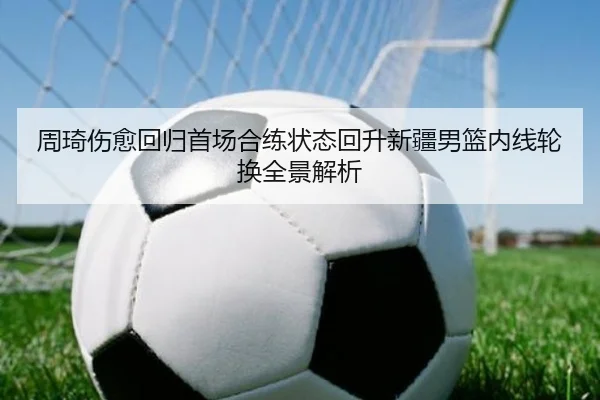 周琦伤愈回归首场合练状态回升新疆男篮内线轮换全景解析