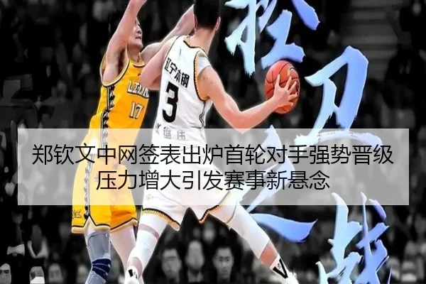 郑钦文中网签表出炉首轮对手强势晋级压力增大引发赛事新悬念